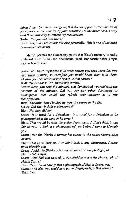47  things I may be able 0 testify to, that do not appear in the minutes of your plea and the minutes of your sentence. On the other hand, I only read them hurriedly t0 refresh my recollection.  Sostre: But you did read them?  Blatt: Yes, and I remember this case personally. This is one of the cases Iremember personally.  Martin persues the elementary point that Blatt’s memory is really itelevant since he has the documents. Blatt stubbornly defies simple Togic as Martin asks:  Sostre: Mr. Blatt, regardless as to what reason you read them for, you read these minutes, o therefore you would know what is in them, whether you had remembered or not,is that correct?  Blatt: That i not s0. No, thatis ot correc. Sostee: Now, you read the minutes, you familiarized yourself with the contents of the minutes. Did you see any other documents or photographs that would also refresh your memory @ to my identification?  Blatt: The only thing I looked up were the papers in the fie.  Sostre: Did they include a photograph?  Blatt: No, they did not.  Sostre: Js it usual for a defendant - is it usual for a defendant to be photographed at the time of his arrest?  Blatt: That would be with the police department. I didn’t think it was Jair o you, 10 look at a photograph of you before I came to identify you.  Sostre: But the District Attorney has access to the police photos, does he not?  Blatt: That is his business. [ wouldn’t look at any photograph. I came up to identify you.  Sostre: / said, the Distrct Attoney has access to the photograph? Blatt: That isright.  Sostre: And had you wanted 10, you could have had the photograph of Martin Sostre?  Blatt: Yes, ] could have gotten a photograph of Martin Sostre, yes. Sostee: And also, you could have gotten firgerprints, i that correct? Blatt: Yes  